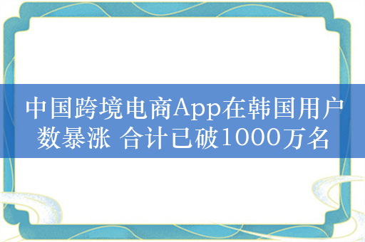 中国跨境电商App在韩国用户数暴涨 合计已破1000万名