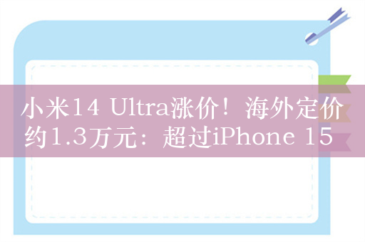 小米14 Ultra涨价！海外定价约1.3万元：超过iPhone 15 Pro
