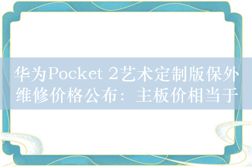 华为Pocket 2艺术定制版保外维修价格公布：主板价相当于一台Mate 60