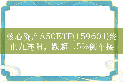 核心资产A50ETF(159601)终止九连阳，跌超1.5%倒车接人！
