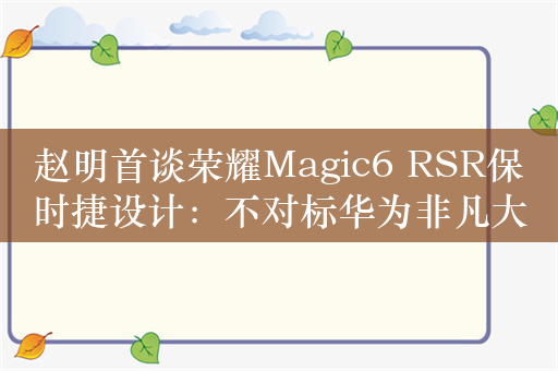 赵明首谈荣耀Magic6 RSR保时捷设计：不对标华为非凡大师