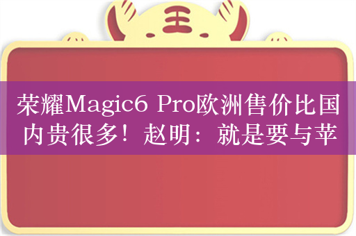 荣耀Magic6 Pro欧洲售价比国内贵很多！赵明：就是要与苹果、三星去抗衡