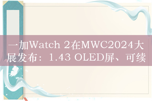 一加Watch 2在MWC2024大展发布：1.43 OLED屏、可续航12天