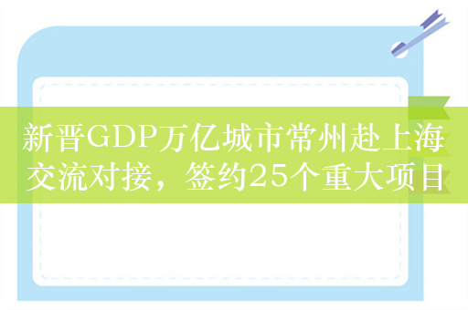 新晋GDP万亿城市常州赴上海交流对接，签约25个重大项目