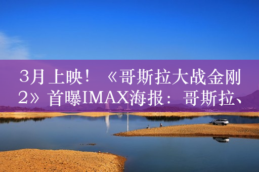 3月上映！《哥斯拉大战金刚2》首曝IMAX海报：哥斯拉、金刚沙漠狂飙