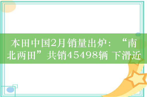 本田中国2月销量出炉：“南北两田”共销45498辆 下滑近4成