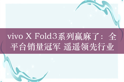 vivo X Fold3系列赢麻了：全平台销量冠军 遥遥领先行业