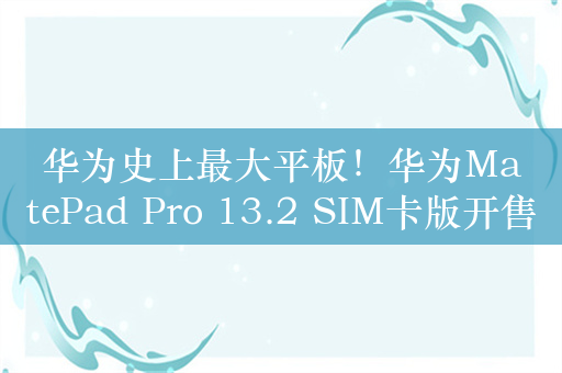 华为史上最大平板！华为MatePad Pro 13.2 SIM卡版开售：7499元