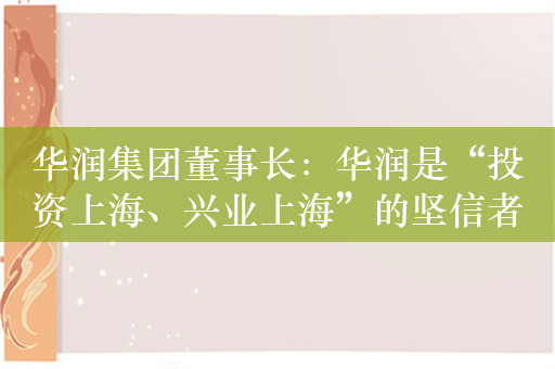 华润集团董事长：华润是“投资上海、兴业上海”的坚信者和践行者