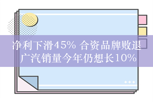 净利下滑45% 合资品牌败退 广汽销量今年仍想长10%