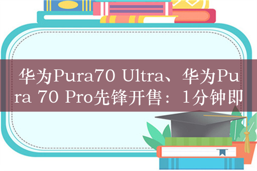 华为Pura70 Ultra、华为Pura 70 Pro先锋开售：1分钟即售罄