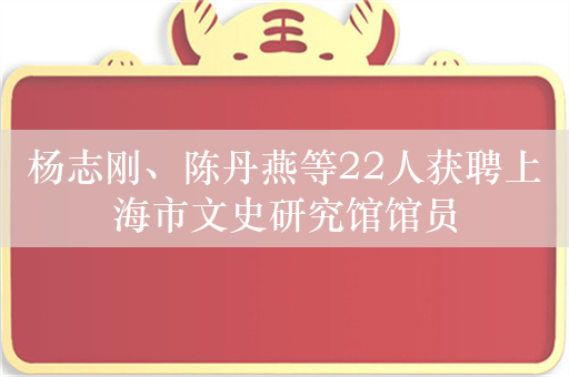 杨志刚、陈丹燕等22人获聘上海市文史研究馆馆员