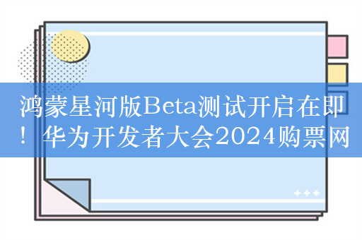 鸿蒙星河版Beta测试开启在即！华为开发者大会2024购票网站上线