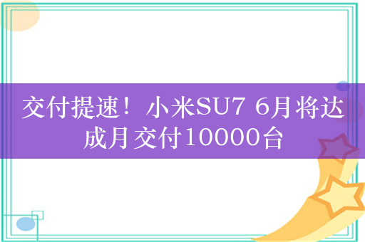 交付提速！小米SU7 6月将达成月交付10000台