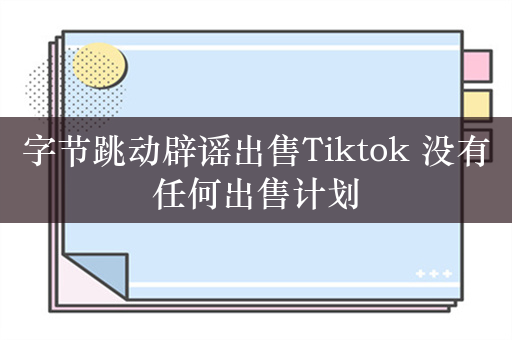 字节跳动辟谣出售Tiktok 没有任何出售计划