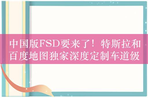 中国版FSD要来了！特斯拉和百度地图独家深度定制车道级高辅地图：已获批