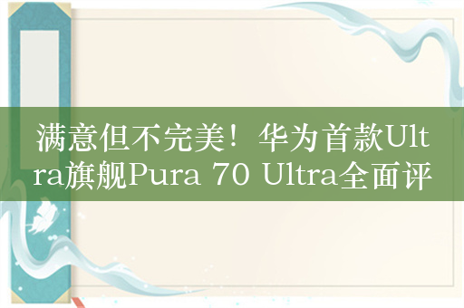 满意但不完美！华为首款Ultra旗舰Pura 70 Ultra全面评测