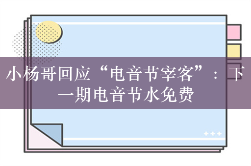小杨哥回应“电音节宰客”：下一期电音节水免费