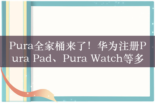 Pura全家桶来了！华为注册Pura Pad、Pura Watch等多个商标