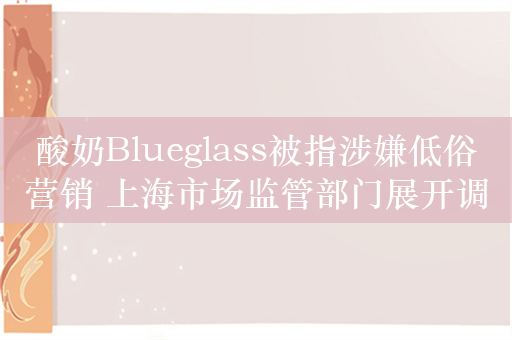 酸奶Blueglass被指涉嫌低俗营销 上海市场监管部门展开调查