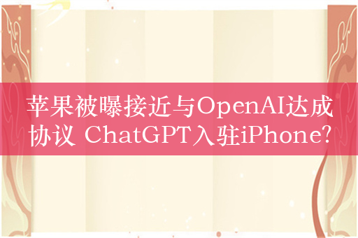 苹果被曝接近与OpenAI达成协议 ChatGPT入驻iPhone？
