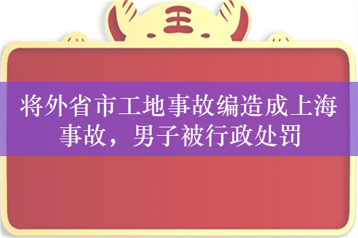 将外省市工地事故编造成上海事故，男子被行政处罚