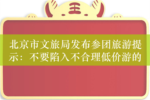 北京市文旅局发布参团旅游提示：不要陷入不合理低价游的陷阱