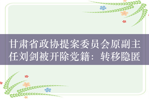 甘肃省政协提案委员会原副主任刘剑被开除党籍：转移隐匿财产并与他人串供