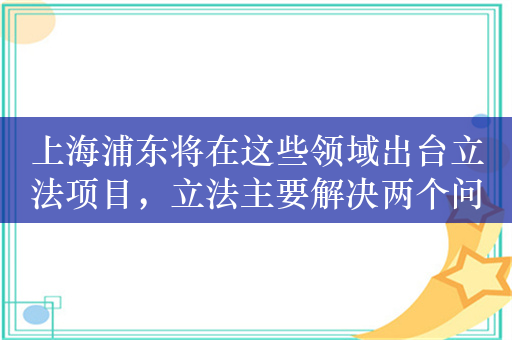 上海浦东将在这些领域出台立法项目，立法主要解决两个问题