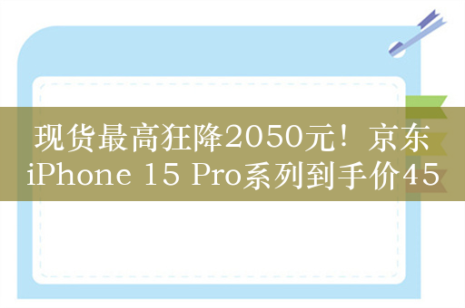 现货最高狂降2050元！京东iPhone 15 Pro系列到手价4599元起：以旧换新至高立减660元