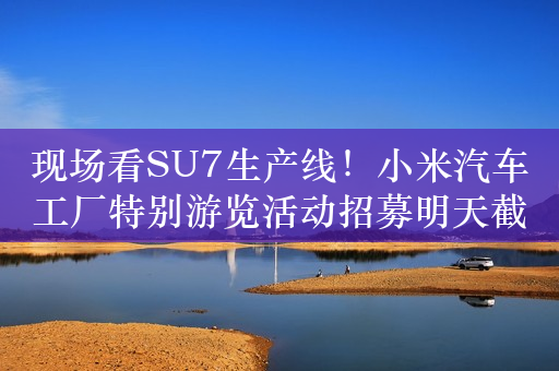 现场看SU7生产线！小米汽车工厂特别游览活动招募明天截止