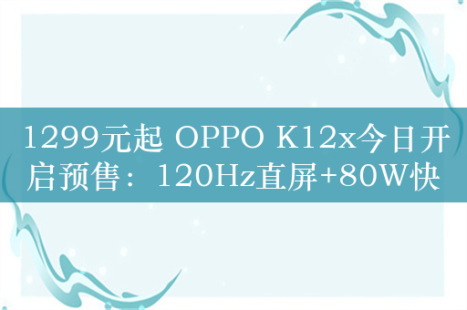 1299元起 OPPO K12x今日开启预售：120Hz直屏+80W快充