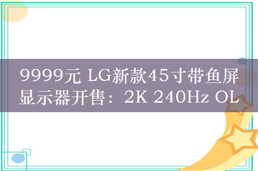9999元 LG新款45寸带鱼屏显示器开售：2K 240Hz OLED屏