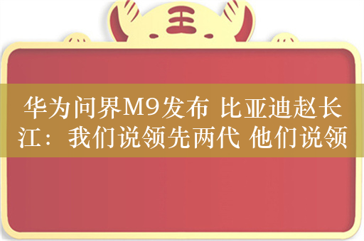 华为问界M9发布 比亚迪赵长江：我们说领先两代 他们说领先一代